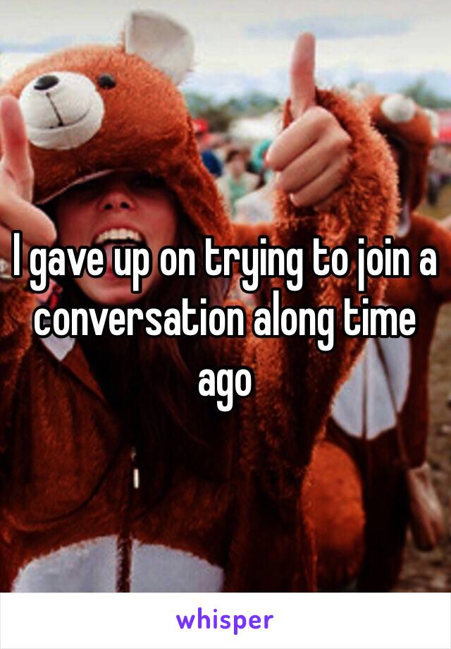 I gave up on trying to join a conversation along time ago