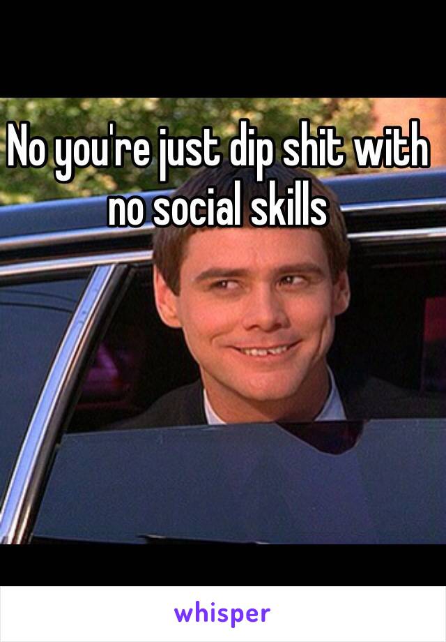 No you're just dip shit with no social skills
