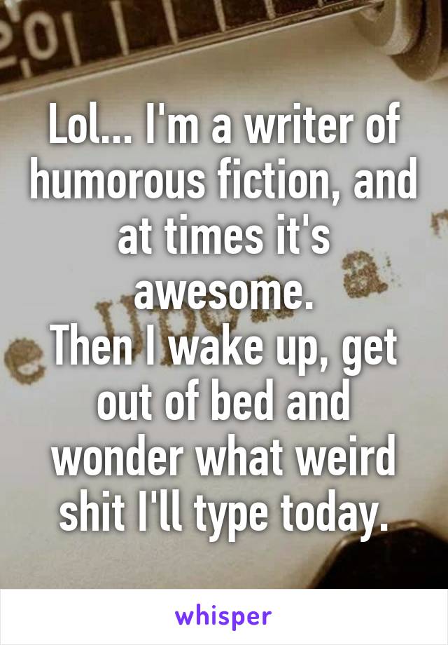 Lol... I'm a writer of humorous fiction, and at times it's awesome.
Then I wake up, get out of bed and wonder what weird shit I'll type today.