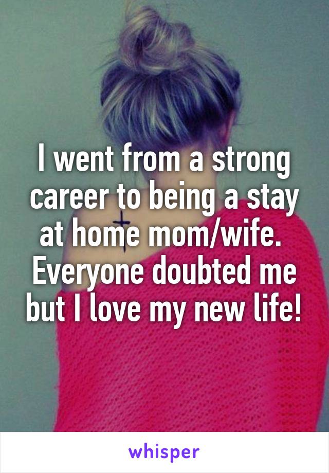 I went from a strong career to being a stay at home mom/wife.  Everyone doubted me but I love my new life!