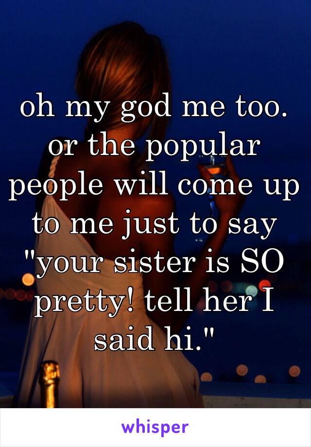 oh my god me too. or the popular people will come up to me just to say "your sister is SO pretty! tell her I said hi."