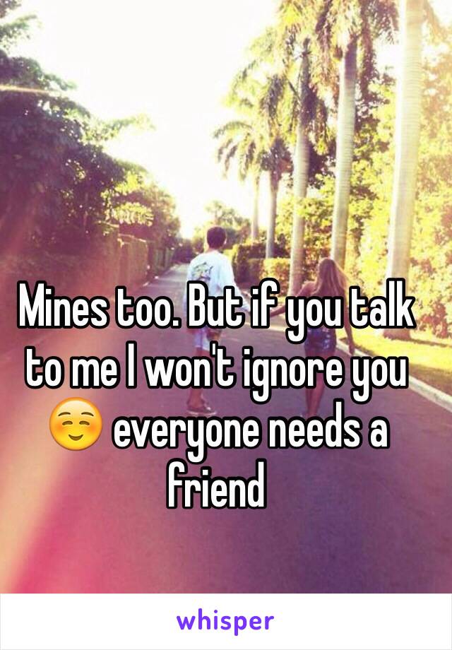 Mines too. But if you talk to me I won't ignore you ☺️ everyone needs a friend 