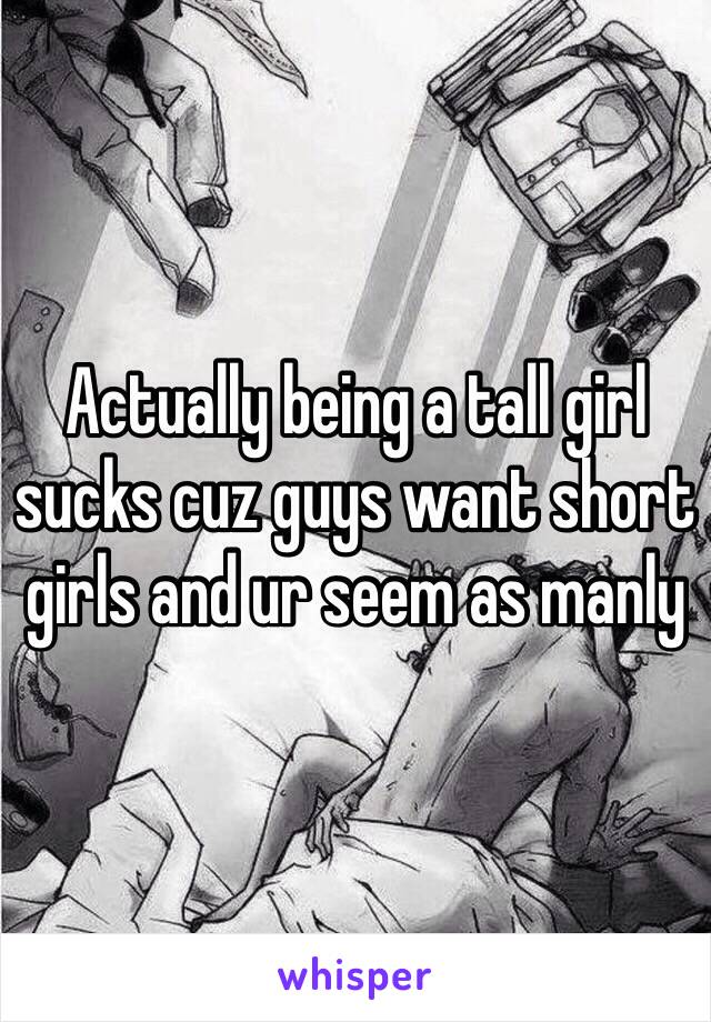 Actually being a tall girl sucks cuz guys want short girls and ur seem as manly 