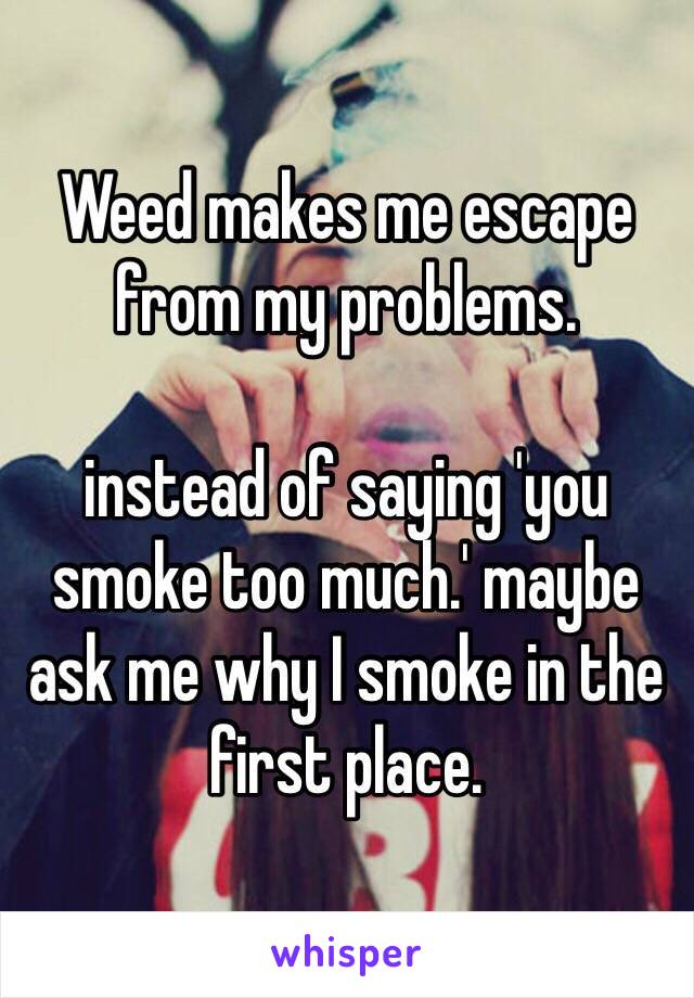 Weed makes me escape from my problems. 

instead of saying 'you smoke too much.' maybe ask me why I smoke in the first place. 