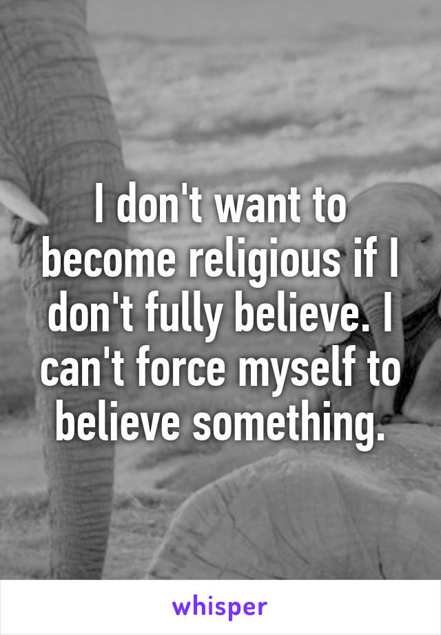I don't want to become religious if I don't fully believe. I can't force myself to believe something.