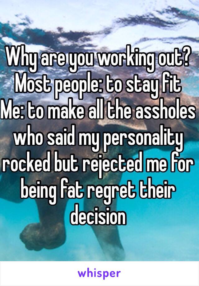 Why are you working out? 
Most people: to stay fit 
Me: to make all the assholes who said my personality rocked but rejected me for being fat regret their decision 