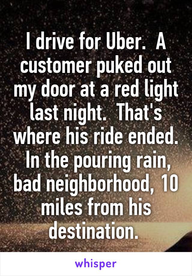 I drive for Uber.  A customer puked out my door at a red light last night.  That's where his ride ended.  In the pouring rain, bad neighborhood, 10 miles from his destination. 