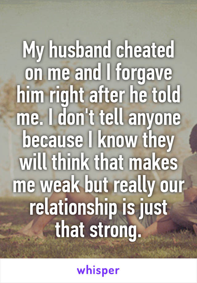 My husband cheated on me and I forgave him right after he told me. I don't tell anyone because I know they will think that makes me weak but really our relationship is just that strong.