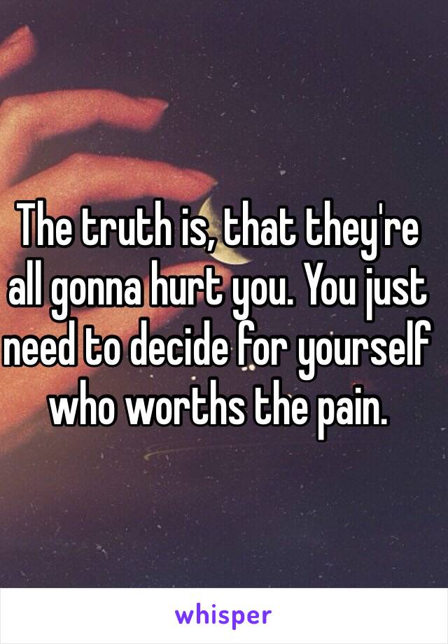 The truth is, that they're all gonna hurt you. You just need to decide for yourself who worths the pain.