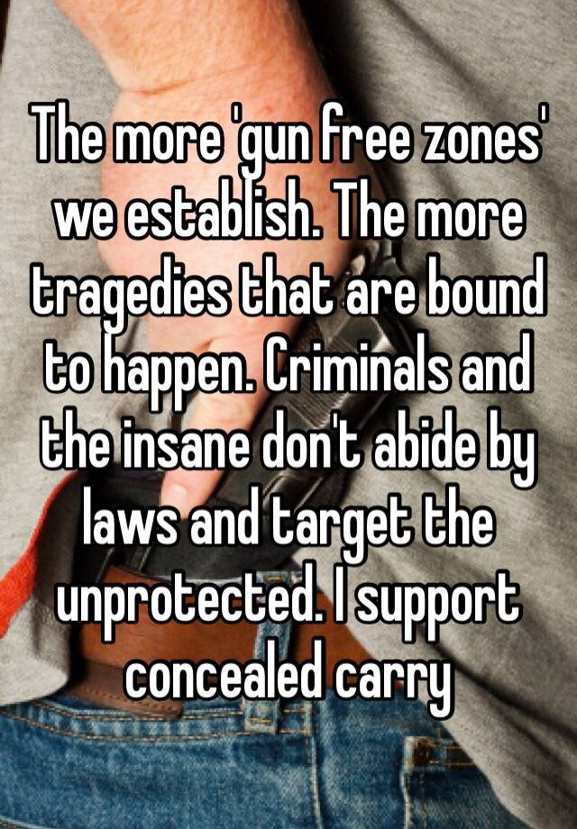 The more 'gun free zones' we establish. The more tragedies that are bound to happen. Criminals and the insane don't abide by laws and target the unprotected. I support concealed carry