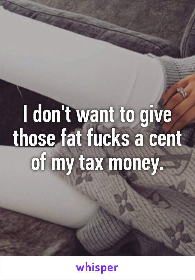 I don't want to give those fat fucks a cent of my tax money.