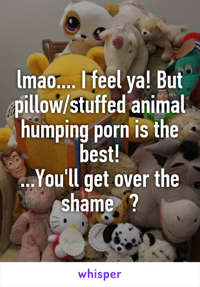 lmao.... I feel ya! But pillow/stuffed animal humping porn is the best!
...You'll get over the shame   😊