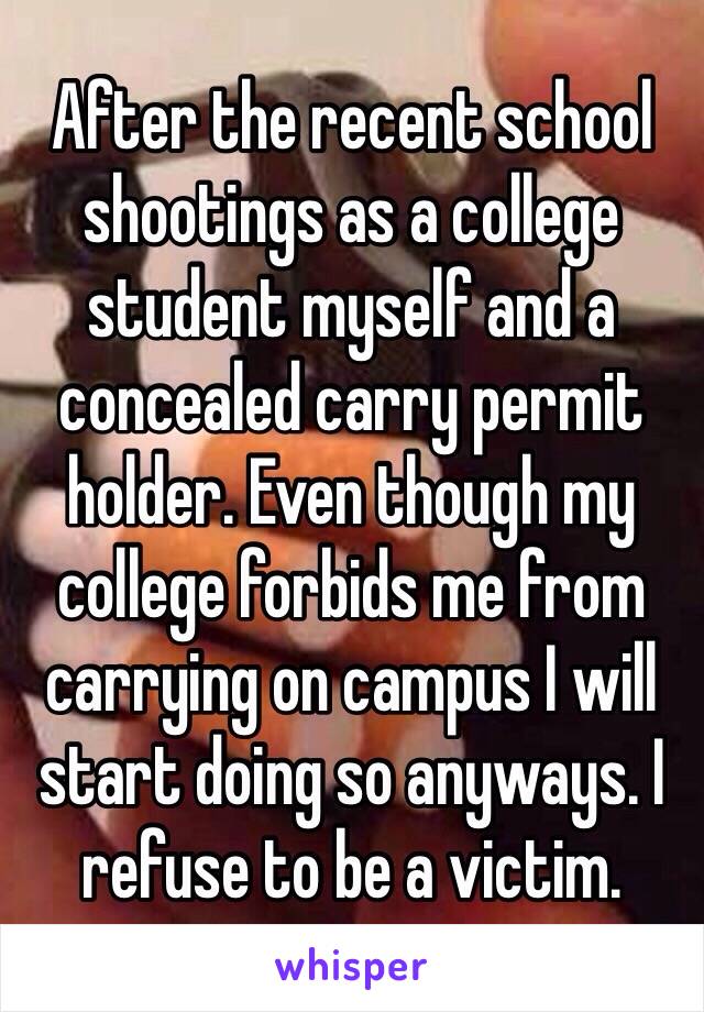 After the recent school shootings as a college student myself and a concealed carry permit holder. Even though my college forbids me from carrying on campus I will start doing so anyways. I refuse to be a victim. 