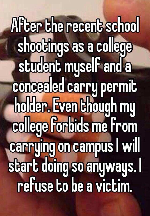 After the recent school shootings as a college student myself and a concealed carry permit holder. Even though my college forbids me from carrying on campus I will start doing so anyways. I refuse to be a victim. 