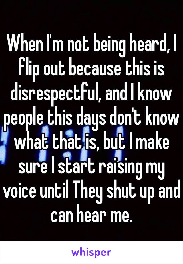 When I'm not being heard, I flip out because this is disrespectful, and I know people this days don't know what that is, but I make sure I start raising my voice until They shut up and can hear me. 