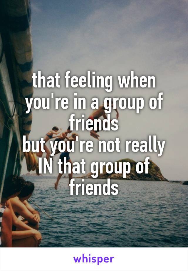 that feeling when you're in a group of friends
but you're not really IN that group of friends
