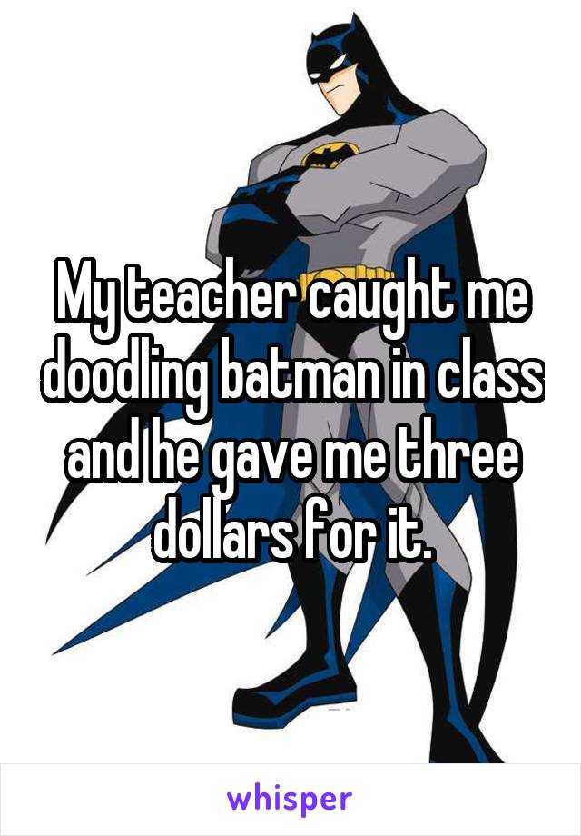 My teacher caught me doodling batman in class and he gave me three dollars for it.