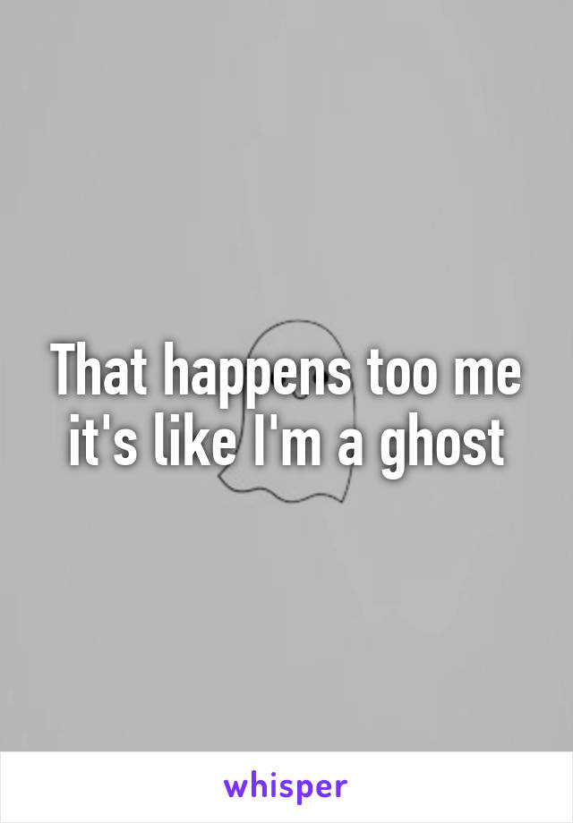 That happens too me it's like I'm a ghost