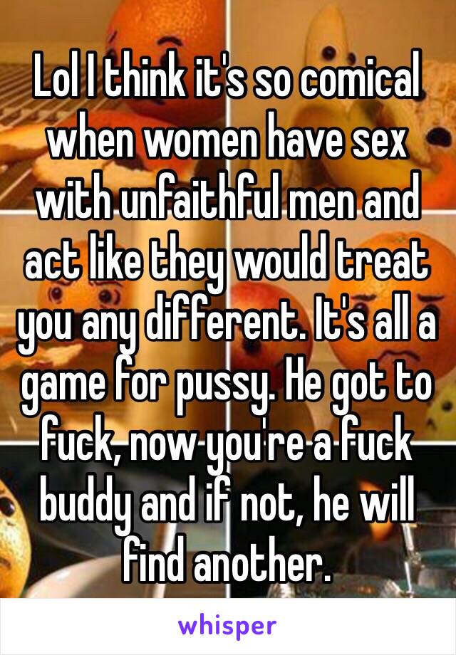Lol I think it's so comical when women have sex with unfaithful men and act like they would treat you any different. It's all a game for pussy. He got to fuck, now you're a fuck buddy and if not, he will find another. 