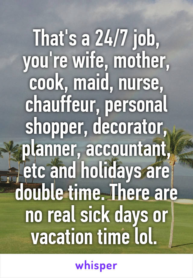 That's a 24/7 job, you're wife, mother, cook, maid, nurse, chauffeur, personal shopper, decorator, planner, accountant, etc and holidays are double time. There are no real sick days or vacation time lol. 