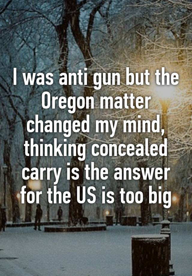 I was anti gun but the Oregon matter changed my mind, thinking concealed carry is the answer for the US is too big