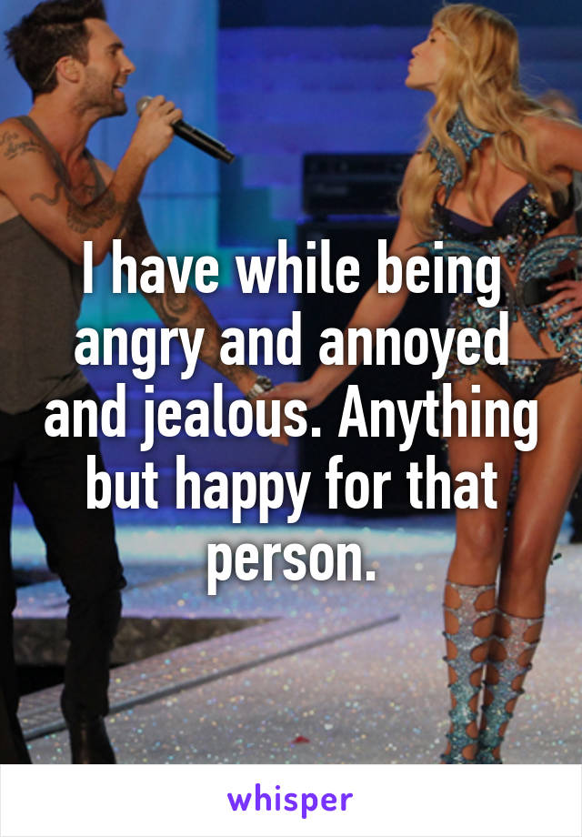 I have while being angry and annoyed and jealous. Anything but happy for that person.