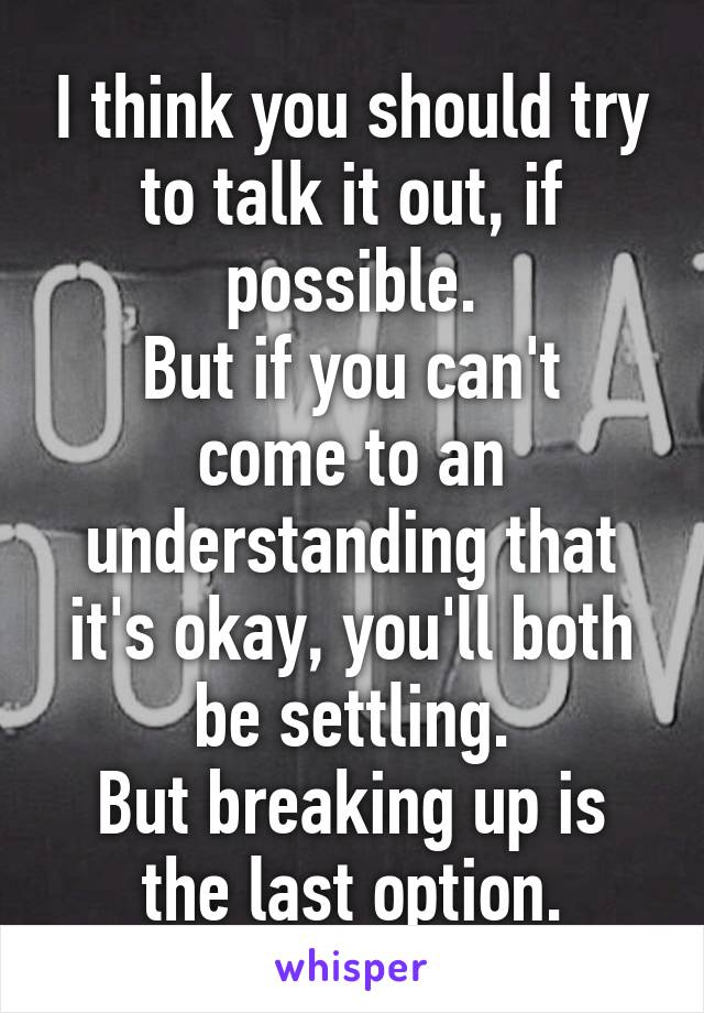 I think you should try to talk it out, if possible.
But if you can't come to an understanding that it's okay, you'll both be settling.
But breaking up is the last option.