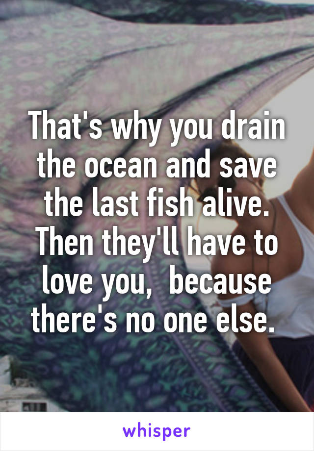 That's why you drain the ocean and save the last fish alive. Then they'll have to love you,  because there's no one else. 