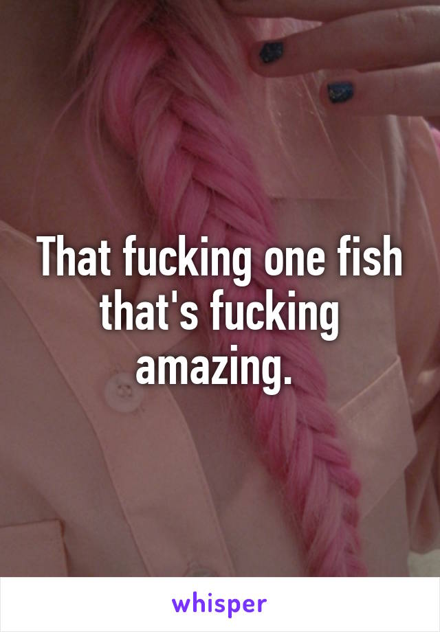 That fucking one fish that's fucking amazing. 