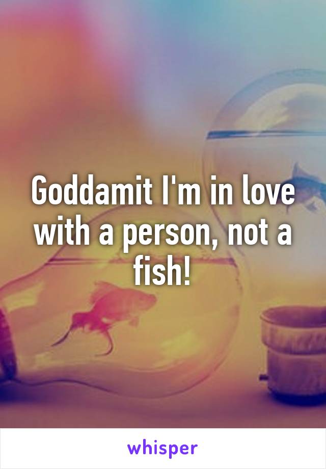 Goddamit I'm in love with a person, not a fish!