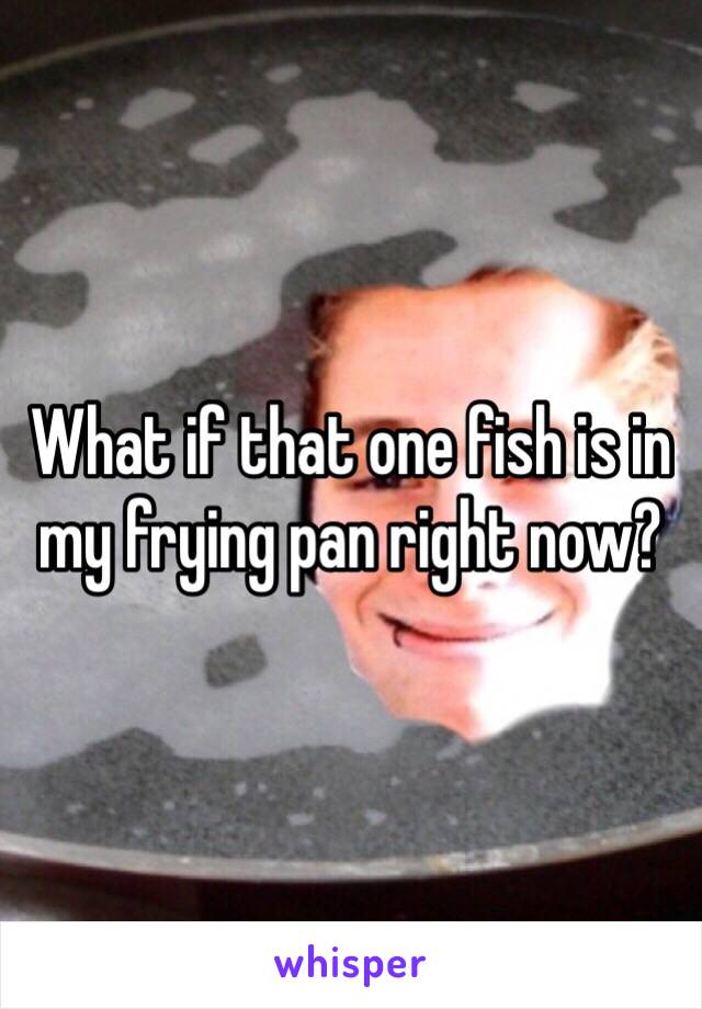 What if that one fish is in my frying pan right now?