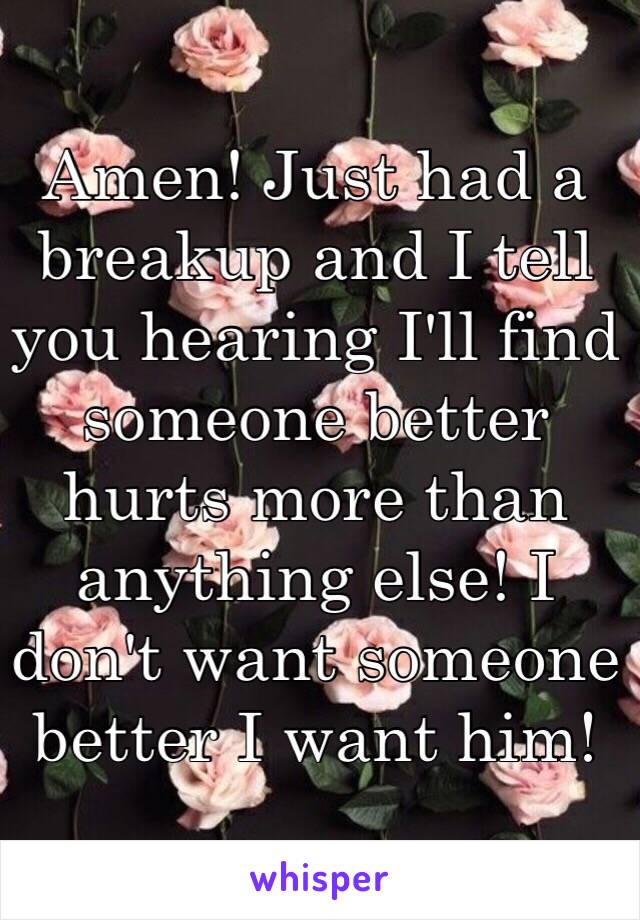 Amen! Just had a breakup and I tell you hearing I'll find someone better hurts more than anything else! I don't want someone better I want him! 