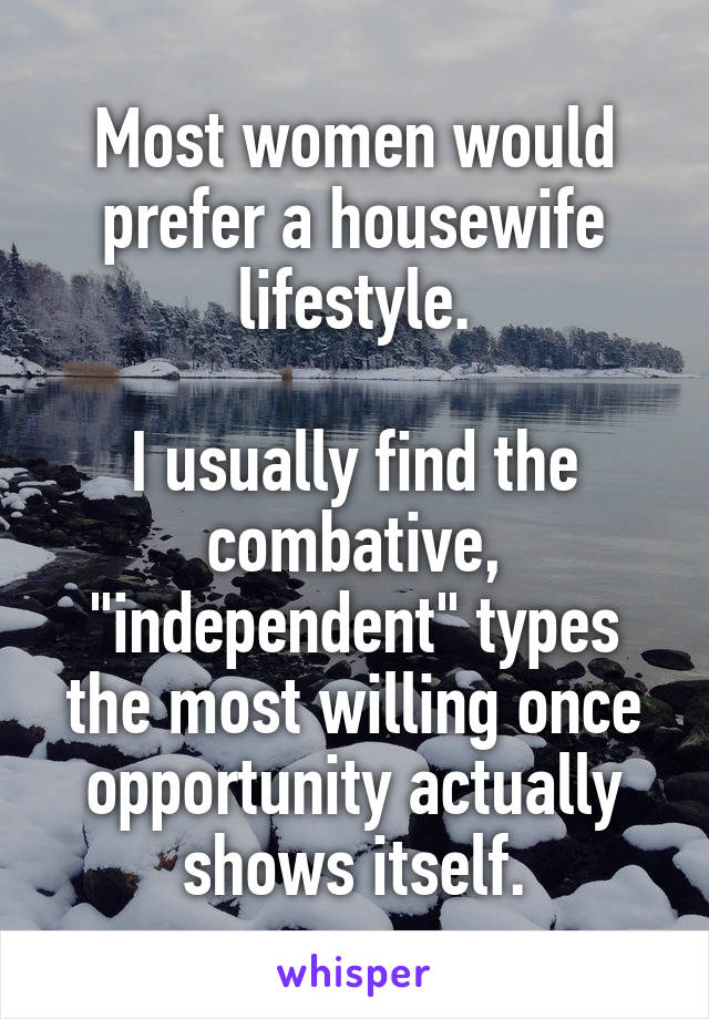 Most women would prefer a housewife lifestyle.

I usually find the combative, "independent" types the most willing once opportunity actually shows itself.