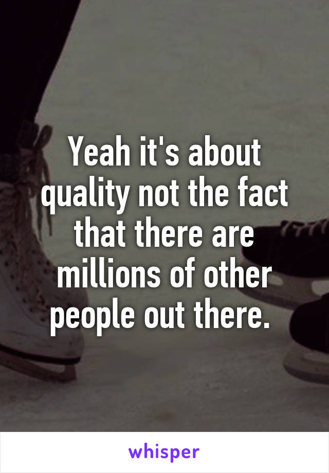 Yeah it's about quality not the fact that there are millions of other people out there. 