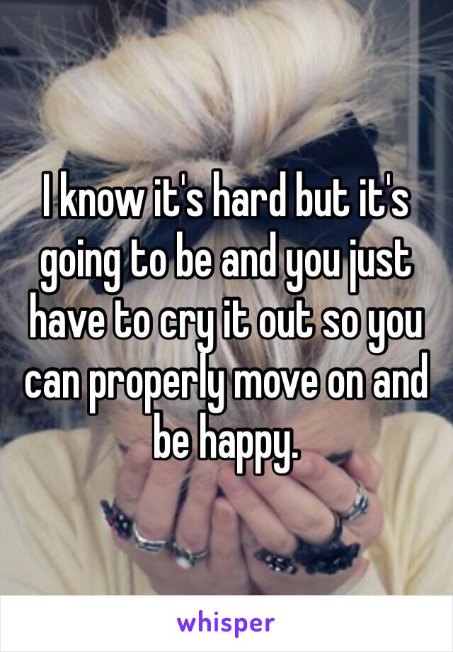 I know it's hard but it's going to be and you just have to cry it out so you can properly move on and be happy.