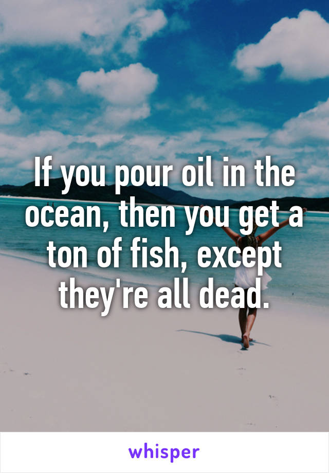 If you pour oil in the ocean, then you get a ton of fish, except they're all dead.