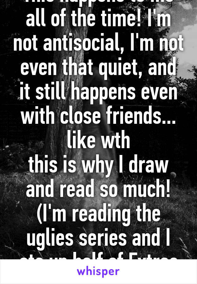 This happens to me all of the time! I'm not antisocial, I'm not even that quiet, and it still happens even with close friends... like wth
this is why I draw and read so much! (I'm reading the uglies series and I ate up half of Extras in one day)