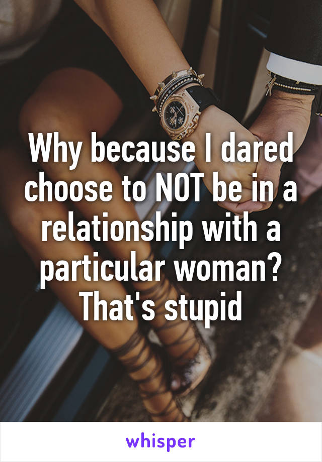 Why because I dared choose to NOT be in a relationship with a particular woman? That's stupid