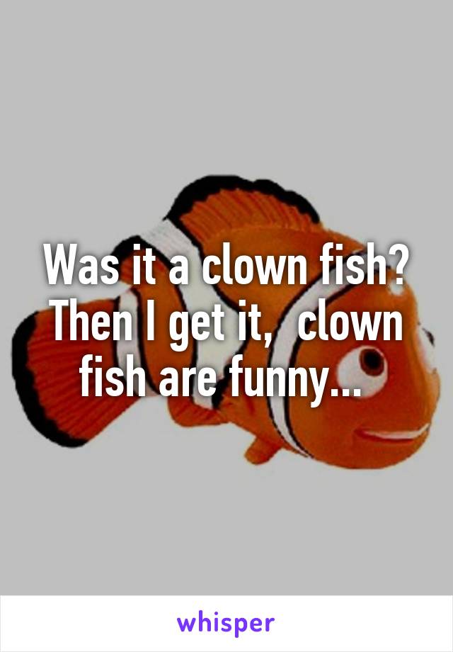 Was it a clown fish? Then I get it,  clown fish are funny... 