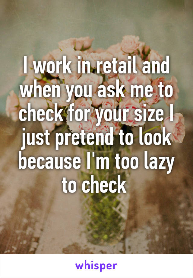 I work in retail and when you ask me to check for your size I just pretend to look because I'm too lazy to check 

