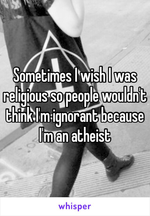 Sometimes I wish I was religious so people wouldn't think I'm ignorant because I'm an atheist 
