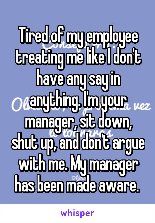 Tired of my employee treating me like I don't have any say in anything. I'm your manager, sit down, shut up, and don't argue with me. My manager has been made aware. 