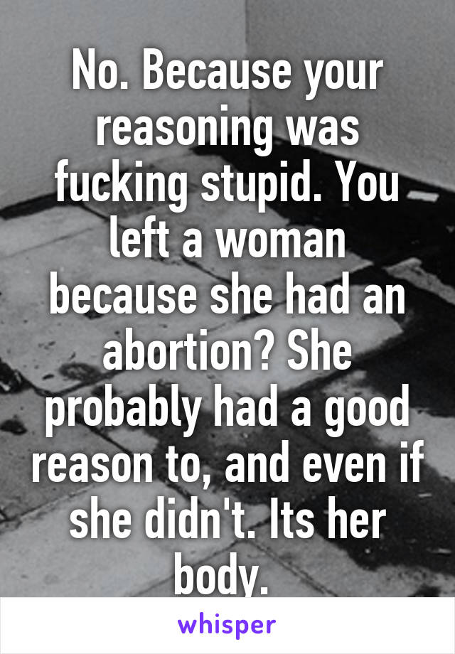No. Because your reasoning was fucking stupid. You left a woman because she had an abortion? She probably had a good reason to, and even if she didn't. Its her body. 