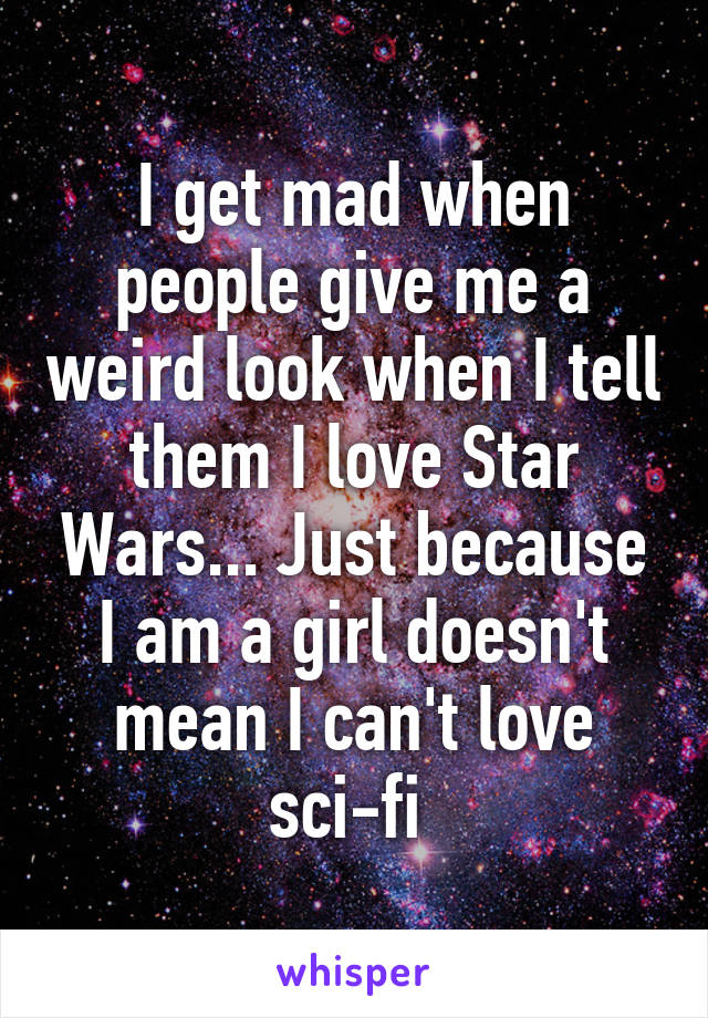 I get mad when people give me a weird look when I tell them I love Star Wars... Just because I am a girl doesn't mean I can't love sci-fi 