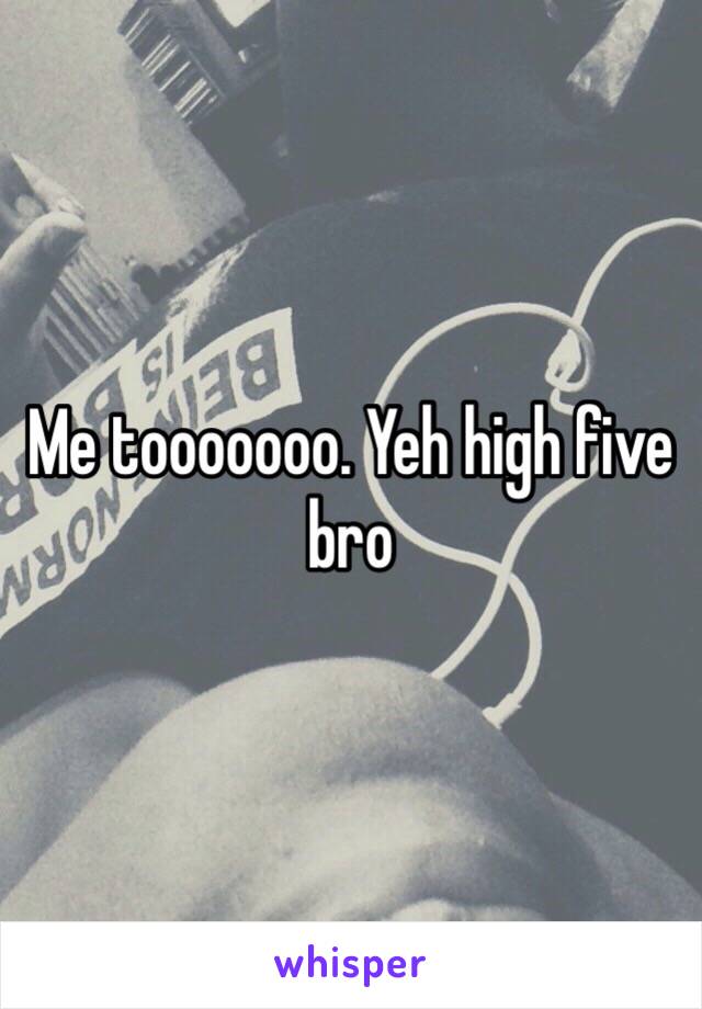 Me tooooooo. Yeh high five bro