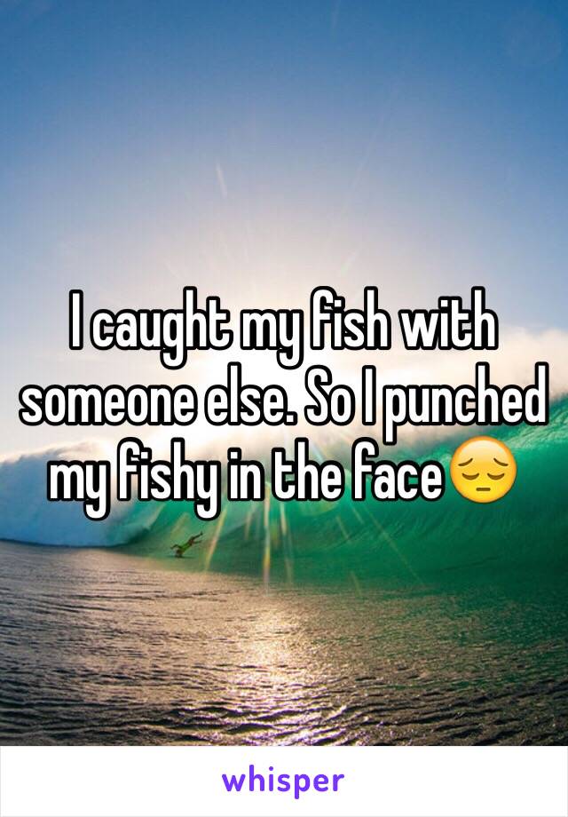 I caught my fish with someone else. So I punched my fishy in the face😔