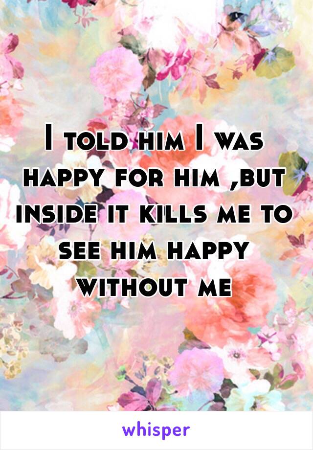 I told him I was happy for him ,but inside it kills me to see him happy without me 