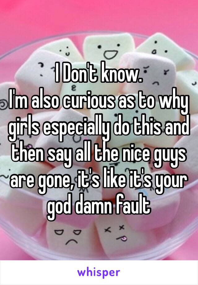 I Don't know.
I'm also curious as to why girls especially do this and then say all the nice guys are gone, it's like it's your god damn fault