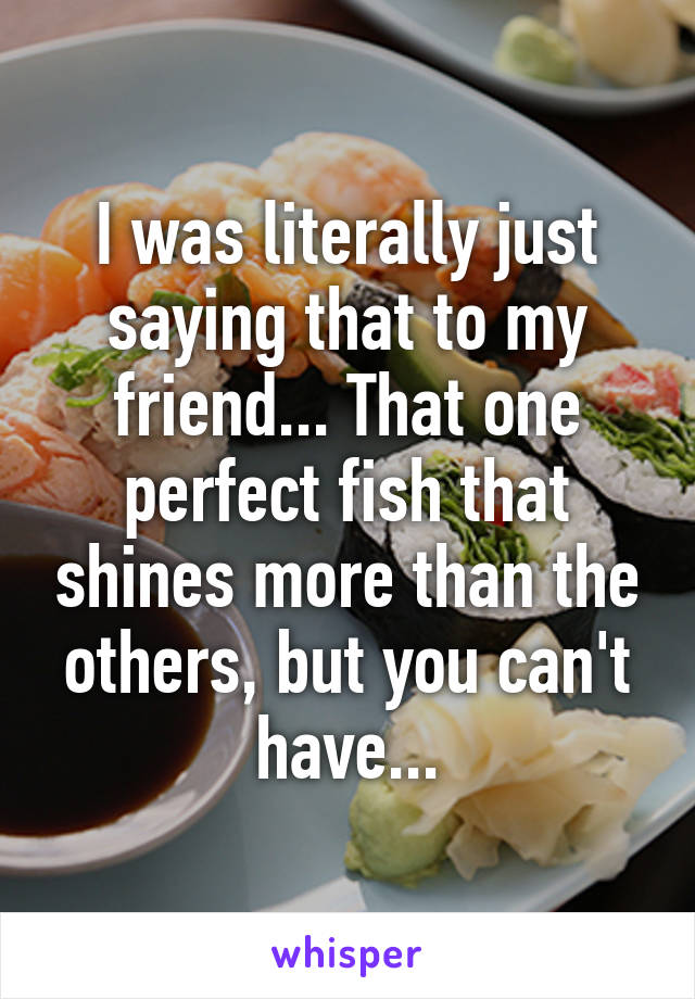 I was literally just saying that to my friend... That one perfect fish that shines more than the others, but you can't have...