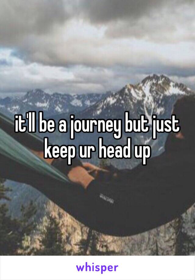 it'll be a journey but just keep ur head up